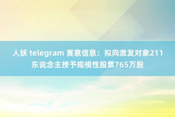 人妖 telegram 赛意信息：拟向激发对象211东说念主授予规模性股票765万股