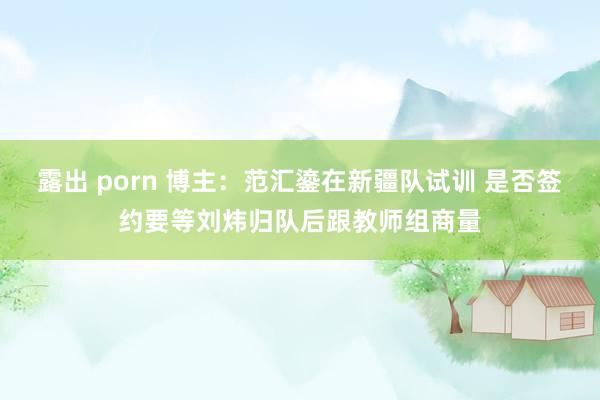 露出 porn 博主：范汇鎏在新疆队试训 是否签约要等刘炜归队后跟教师组商量