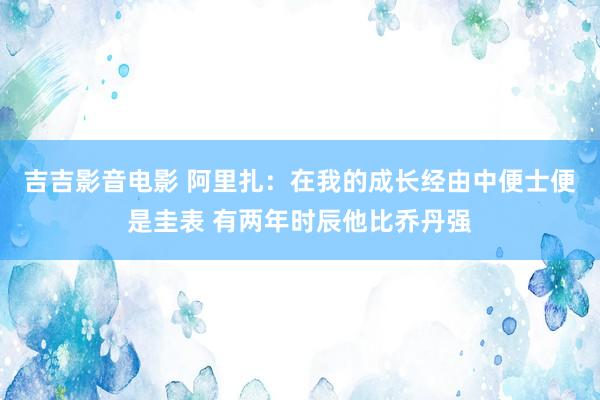 吉吉影音电影 阿里扎：在我的成长经由中便士便是圭表 有两年时辰他比乔丹强