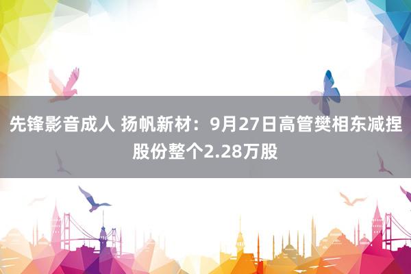 先锋影音成人 扬帆新材：9月27日高管樊相东减捏股份整个2.28万股