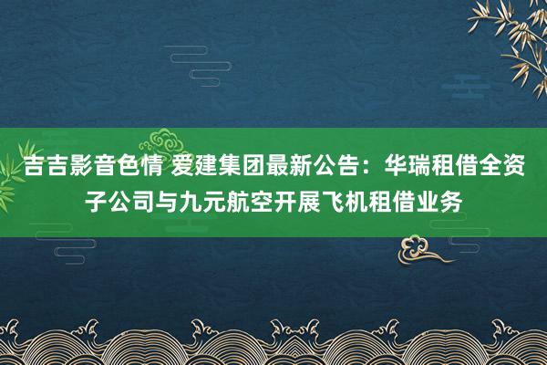 吉吉影音色情 爱建集团最新公告：华瑞租借全资子公司与九元航空开展飞机租借业务