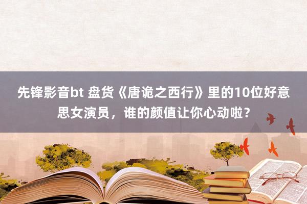 先锋影音bt 盘货《唐诡之西行》里的10位好意思女演员，谁的颜值让你心动啦？