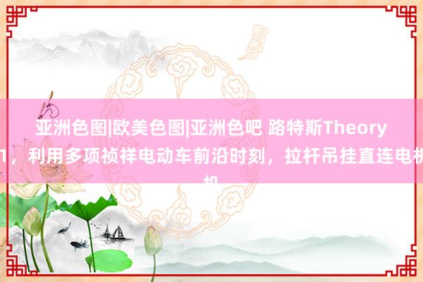 亚洲色图|欧美色图|亚洲色吧 路特斯Theory 1，利用多项祯祥电动车前沿时刻，拉杆吊挂直连电机