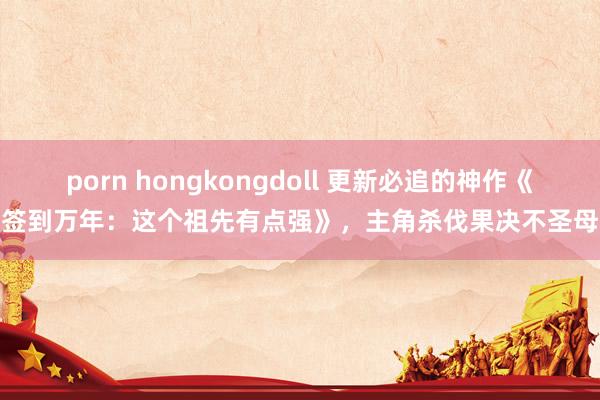 porn hongkongdoll 更新必追的神作《签到万年：这个祖先有点强》，主角杀伐果决不圣母