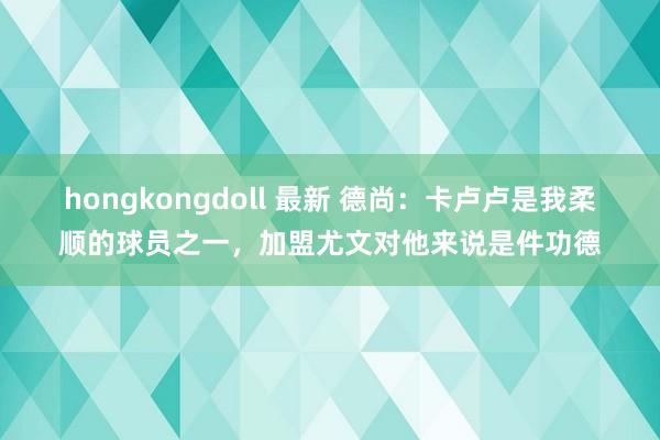 hongkongdoll 最新 德尚：卡卢卢是我柔顺的球员之一，加盟尤文对他来说是件功德