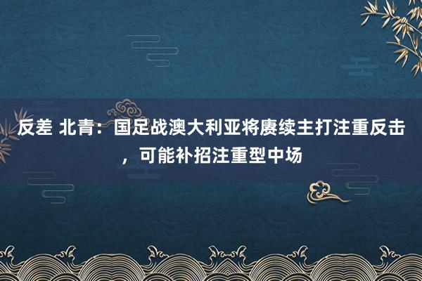 反差 北青：国足战澳大利亚将赓续主打注重反击，可能补招注重型中场