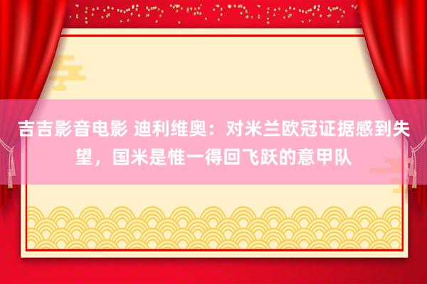 吉吉影音电影 迪利维奥：对米兰欧冠证据感到失望，国米是惟一得回飞跃的意甲队