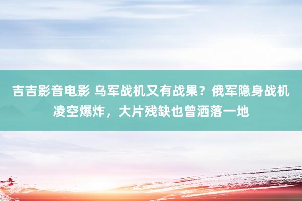 吉吉影音电影 乌军战机又有战果？俄军隐身战机凌空爆炸，大片残缺也曾洒落一地