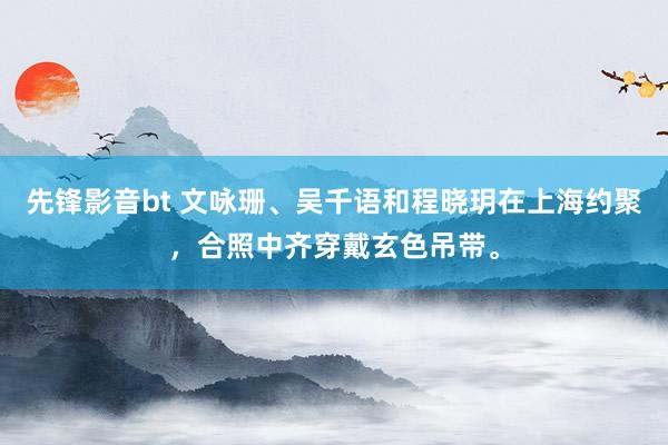 先锋影音bt 文咏珊、吴千语和程晓玥在上海约聚，合照中齐穿戴玄色吊带。