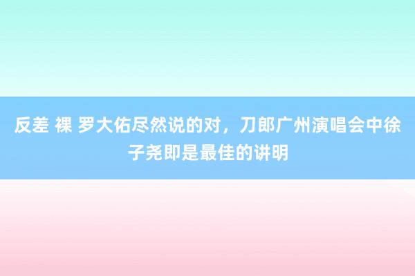 反差 裸 罗大佑尽然说的对，刀郎广州演唱会中徐子尧即是最佳的讲明