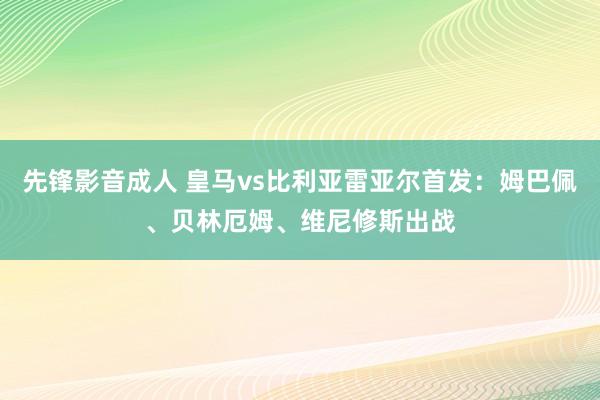 先锋影音成人 皇马vs比利亚雷亚尔首发：姆巴佩、贝林厄姆、维尼修斯出战