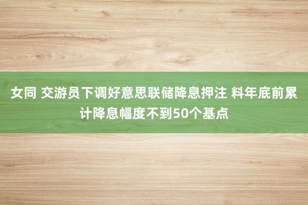 女同 交游员下调好意思联储降息押注 料年底前累计降息幅度不到50个基点