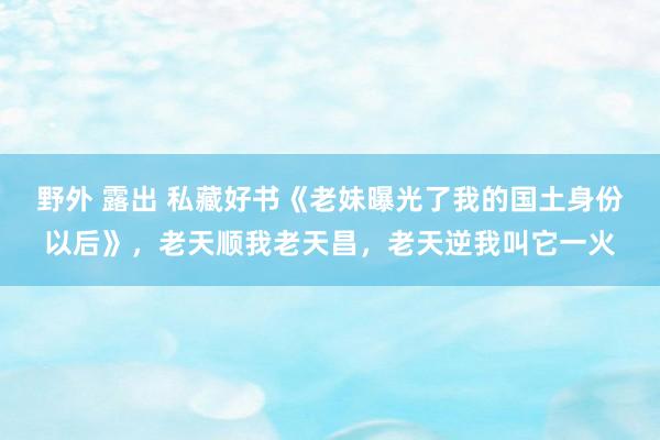 野外 露出 私藏好书《老妹曝光了我的国土身份以后》，老天顺我老天昌，老天逆我叫它一火