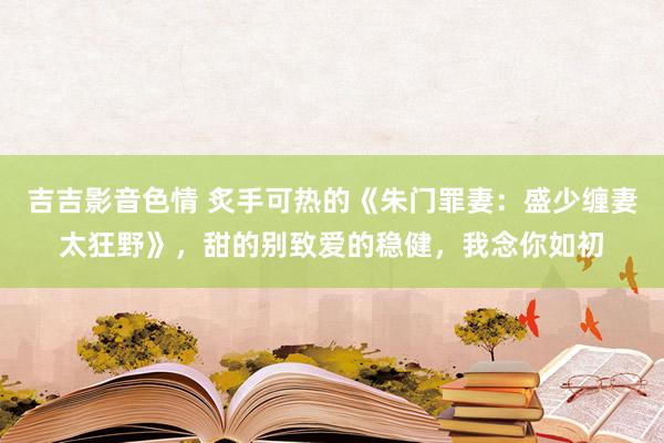 吉吉影音色情 炙手可热的《朱门罪妻：盛少缠妻太狂野》，甜的别致爱的稳健，我念你如初