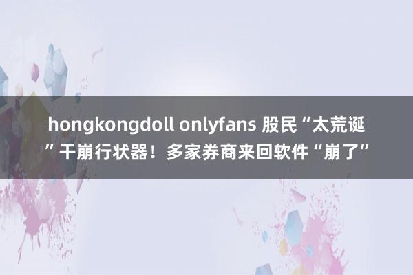 hongkongdoll onlyfans 股民“太荒诞”干崩行状器！多家券商来回软件“崩了”