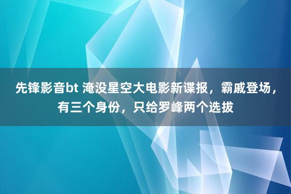 先锋影音bt 淹没星空大电影新谍报，霸戚登场，有三个身份，只给罗峰两个选拔