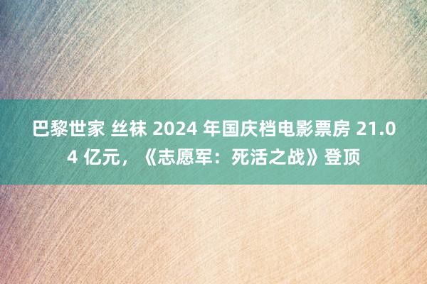 巴黎世家 丝袜 2024 年国庆档电影票房 21.04 亿元，《志愿军：死活之战》登顶