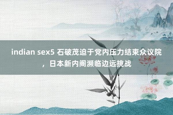 indian sex5 石破茂迫于党内压力结束众议院，日本新内阁濒临边远挑战