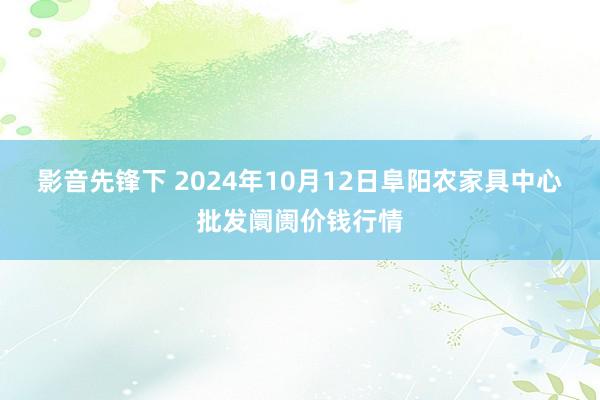 影音先锋下 2024年10月12日阜阳农家具中心批发阛阓价钱行情