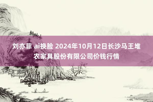 刘亦菲 ai换脸 2024年10月12日长沙马王堆农家具股份有限公司价钱行情