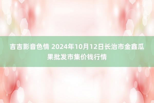 吉吉影音色情 2024年10月12日长治市金鑫瓜果批发市集价钱行情