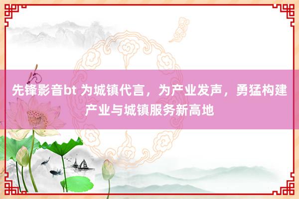 先锋影音bt 为城镇代言，为产业发声，勇猛构建产业与城镇服务新高地