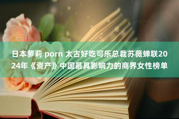 日本萝莉 porn 太古好吃可乐总裁苏薇蝉联2024年《资产》中国最具影响力的商界女性榜单