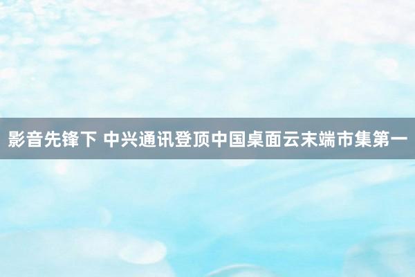 影音先锋下 中兴通讯登顶中国桌面云末端市集第一