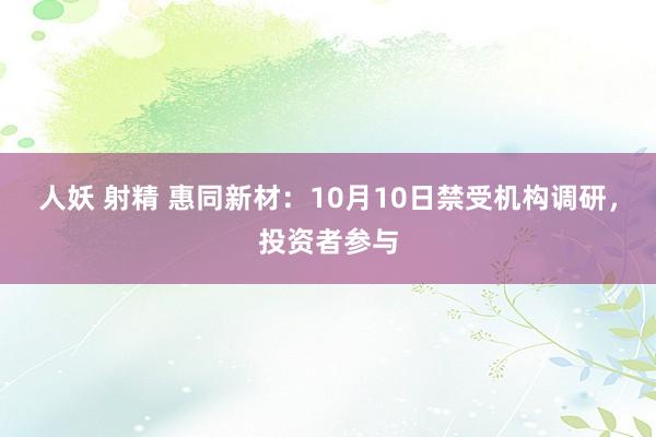 人妖 射精 惠同新材：10月10日禁受机构调研，投资者参与