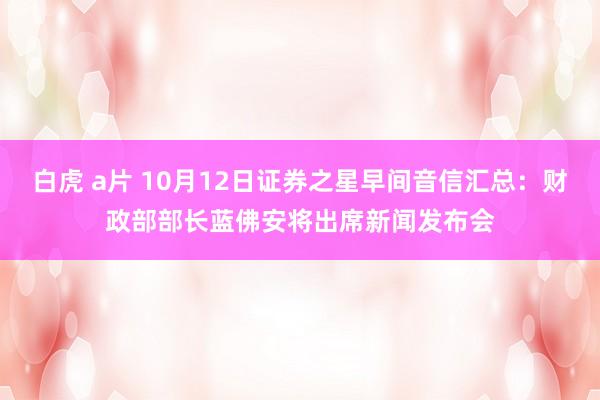 白虎 a片 10月12日证券之星早间音信汇总：财政部部长蓝佛安将出席新闻发布会