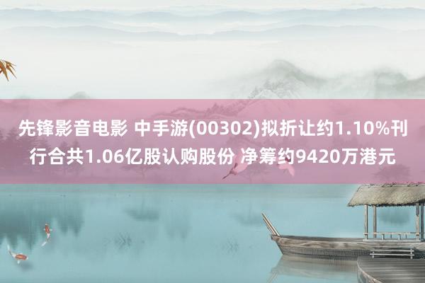 先锋影音电影 中手游(00302)拟折让约1.10%刊行合共1.06亿股认购股份 净筹约9420万港元