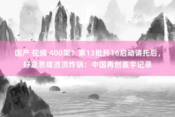 国产 视频 400架？第13批歼16启动请托后，好意思媒透顶炸锅：中国再创寰宇记录