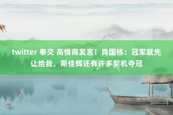 twitter 拳交 高情商发言！肖国栋：冠军就先让给我，斯佳辉还有许多契机夺冠