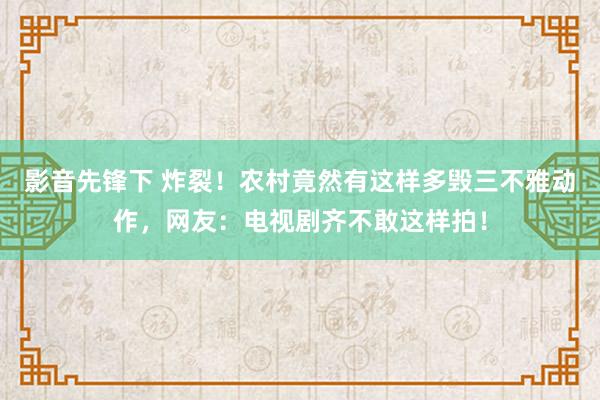 影音先锋下 炸裂！农村竟然有这样多毁三不雅动作，网友：电视剧齐不敢这样拍！