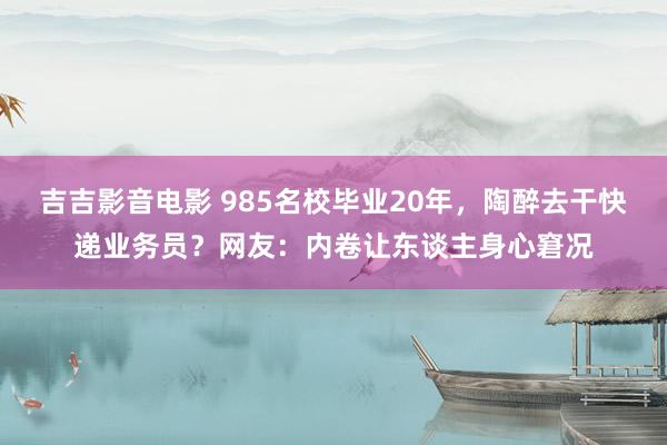 吉吉影音电影 985名校毕业20年，陶醉去干快递业务员？网友：内卷让东谈主身心窘况