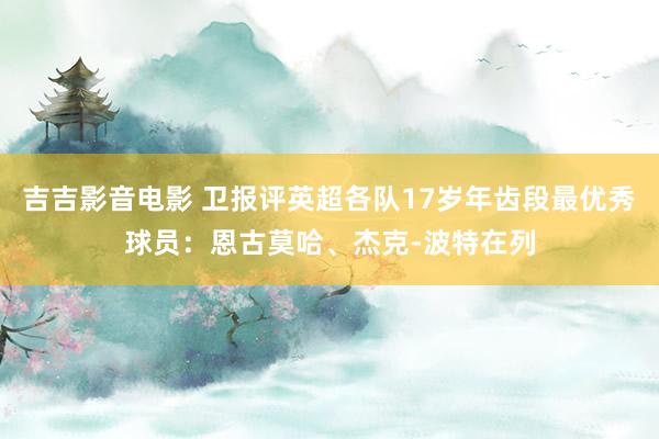 吉吉影音电影 卫报评英超各队17岁年齿段最优秀球员：恩古莫哈、杰克-波特在列