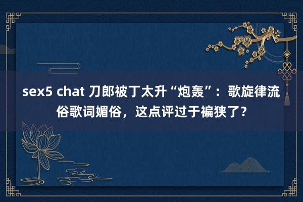 sex5 chat 刀郎被丁太升“炮轰”：歌旋律流俗歌词媚俗，这点评过于褊狭了？