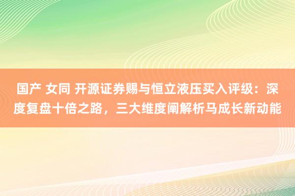 国产 女同 开源证券赐与恒立液压买入评级：深度复盘十倍之路，三大维度阐解析马成长新动能