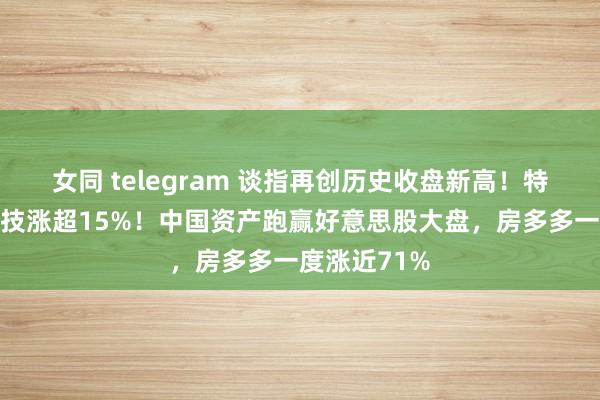 女同 telegram 谈指再创历史收盘新高！特朗普媒体科技涨超15%！中国资产跑赢好意思股大盘，房多多一度涨近71%