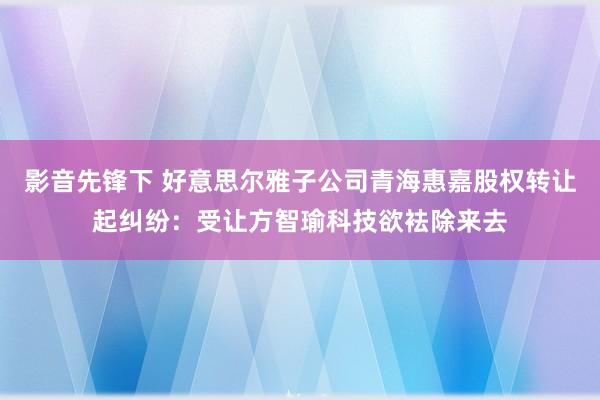 影音先锋下 好意思尔雅子公司青海惠嘉股权转让起纠纷：受让方智瑜科技欲袪除来去