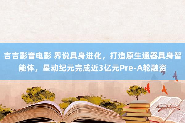 吉吉影音电影 界说具身进化，打造原生通器具身智能体，星动纪元完成近3亿元Pre-A轮融资