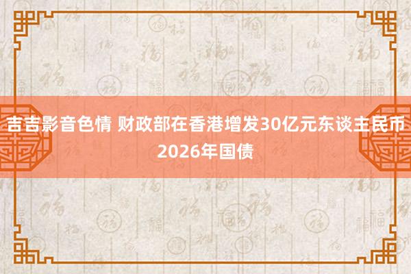 吉吉影音色情 财政部在香港增发30亿元东谈主民币2026年国债