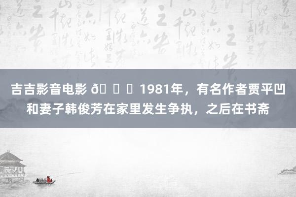 吉吉影音电影 🌞1981年，有名作者贾平凹和妻子韩俊芳在家里发生争执，之后在书斋