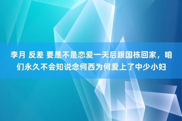 李月 反差 要是不是恋爱一天后跟国栋回家，咱们永久不会知说念何西为何爱上了中少小妇