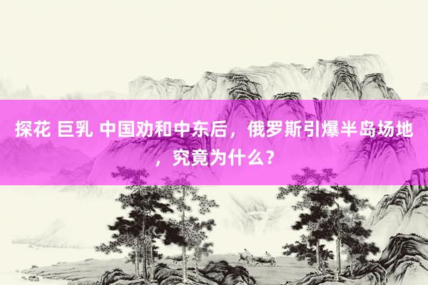 探花 巨乳 中国劝和中东后，俄罗斯引爆半岛场地，究竟为什么？