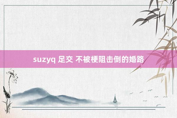 suzyq 足交 不被梗阻击倒的婚路