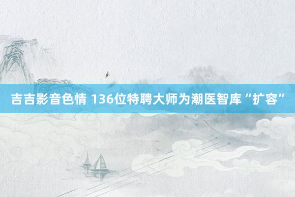 吉吉影音色情 136位特聘大师为潮医智库“扩容”