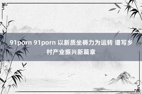 91porn 91porn 以新质坐褥力为运转 谱写乡村产业振兴新篇章