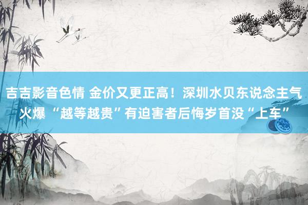 吉吉影音色情 金价又更正高！深圳水贝东说念主气火爆 “越等越贵”有迫害者后悔岁首没“上车”