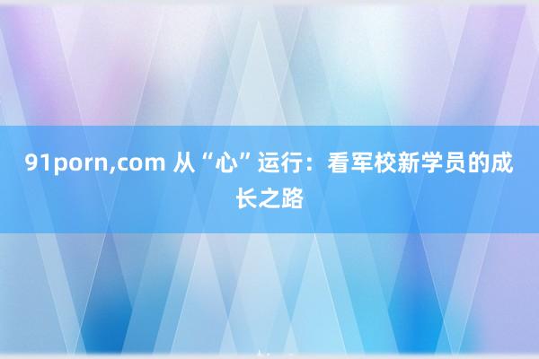 91porn，com 从“心”运行：看军校新学员的成长之路